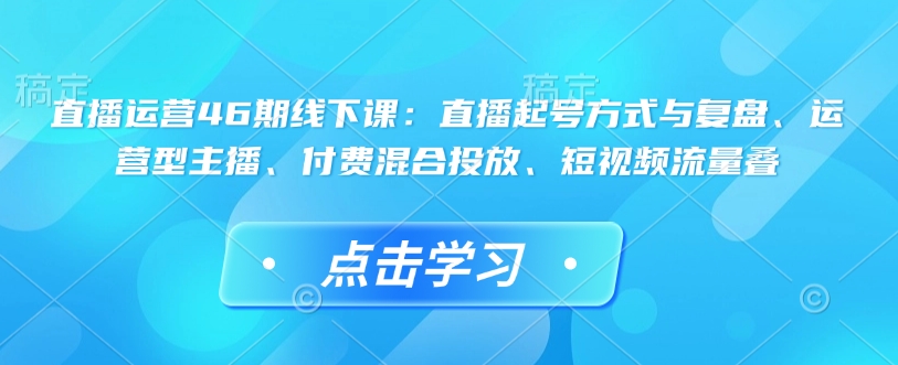 直播运营46期线下课：直播起号方式与复盘、运营型主播、付费混合投放、短视频流量叠-博格网创